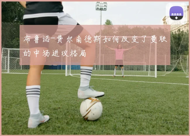 布鲁诺-费尔南德斯如何改变了曼联的中场进攻格局