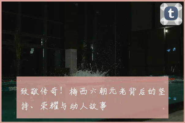 致敬传奇!梅西六朝元老背后的坚持、荣耀与动人故事