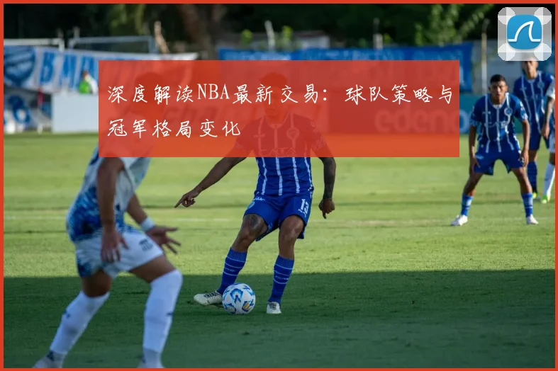 深度解读NBA最新交易：球队策略与冠军格局变化
