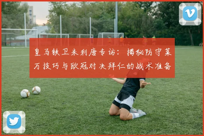 皇马铁卫米利唐专访:揭秘防守莱万技巧与欧冠对决拜仁的战术准备