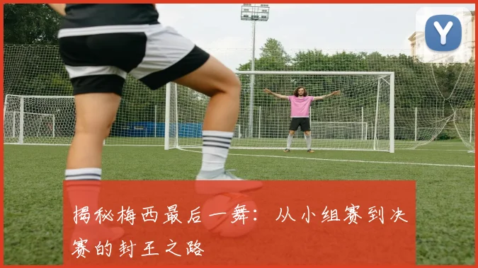 揭秘梅西最后一舞：从小组赛到决赛的封王之路