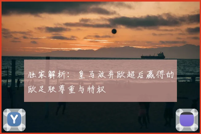 独家解析:皇马放弃欧超后赢得的欧足联尊重与特权