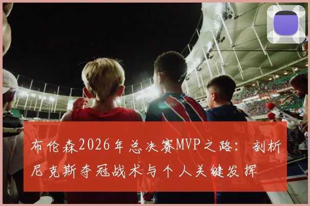 布伦森2026年总决赛MVP之路：剖析尼克斯夺冠战术与个人关键发挥