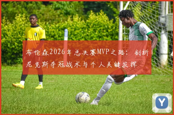布伦森2026年总决赛MVP之路:剖析尼克斯夺冠战术与个人关键发挥