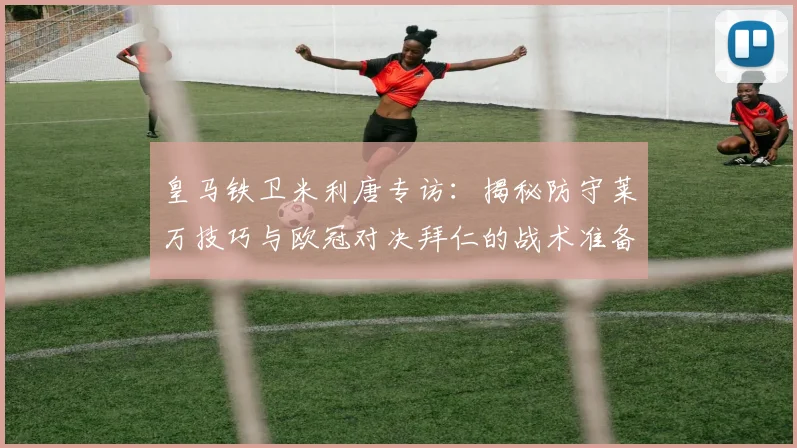 皇马铁卫米利唐专访：揭秘防守莱万技巧与欧冠对决拜仁的战术准备
