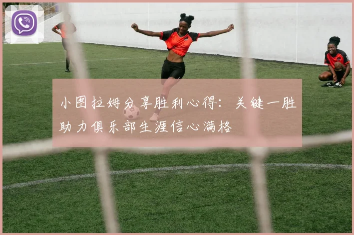 小图拉姆分享胜利心得:关键一胜助力俱乐部生涯信心满格