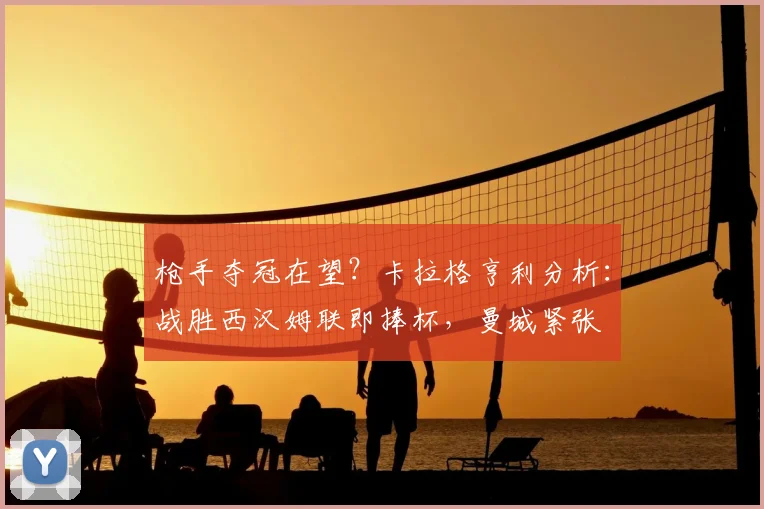 枪手夺冠在望?卡拉格亨利分析:战胜西汉姆联即捧杯,曼城紧张