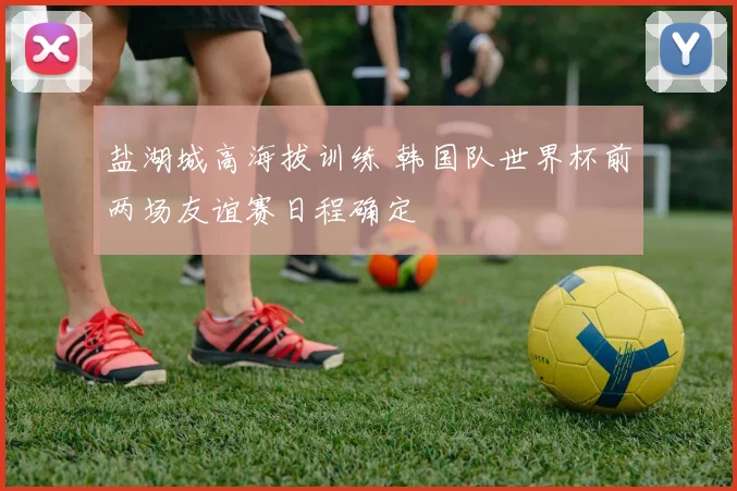 盐湖城高海拔训练 韩国队世界杯前两场友谊赛日程确定
