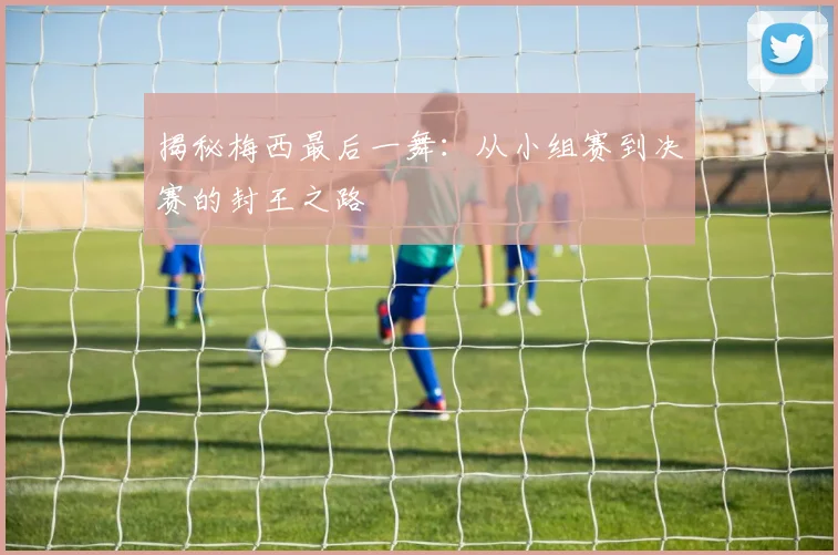 揭秘梅西最后一舞：从小组赛到决赛的封王之路
