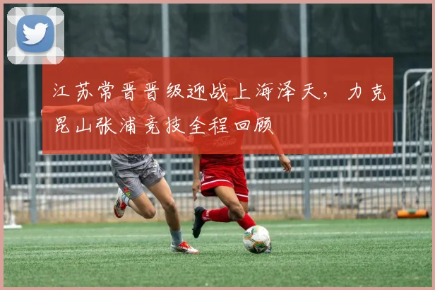 江苏常晋晋级迎战上海泽天，力克昆山张浦竞技全程回顾